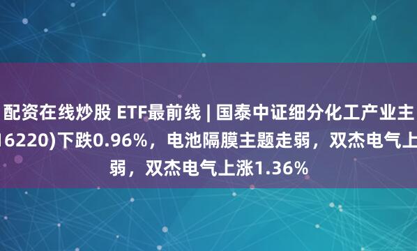 配资在线炒股 ETF最前线 | 国泰中证细分化工产业主题ETF(516220)下跌0.96%，电池隔膜主题走弱，双杰电气上涨1.36%