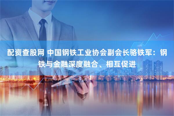 配资查股网 中国钢铁工业协会副会长骆铁军：钢铁与金融深度融合、相互促进