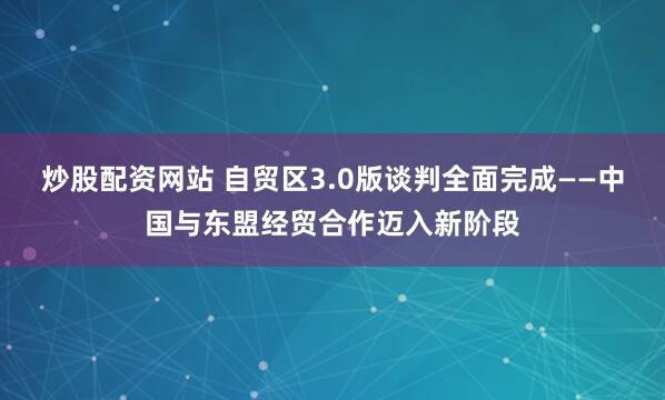 炒股配资网站 自贸区3.0版谈判全面完成——中国与东盟经贸合作迈入新阶段