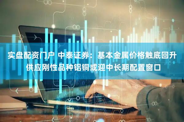 实盘配资门户 中泰证券：基本金属价格触底回升 供应刚性品种铝铜或迎中长期配置窗口