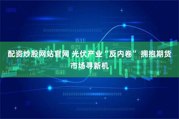 配资炒股网站官网 光伏产业“反内卷” 拥抱期货市场寻新机