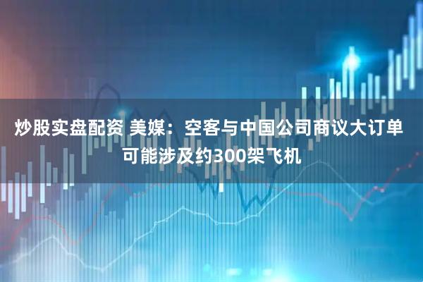 炒股实盘配资 美媒：空客与中国公司商议大订单 可能涉及约300架飞机