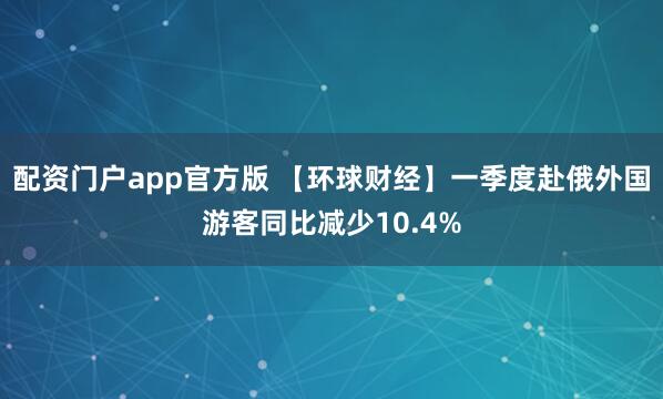 配资门户app官方版 【环球财经】一季度赴俄外国游客同比减少10.4%