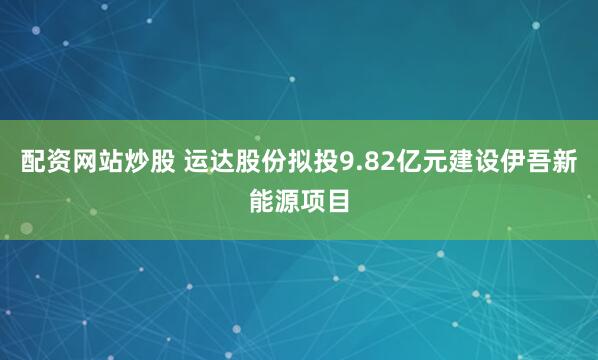 配资网站炒股 运达股份拟投9.82亿元建设伊吾新能源项目