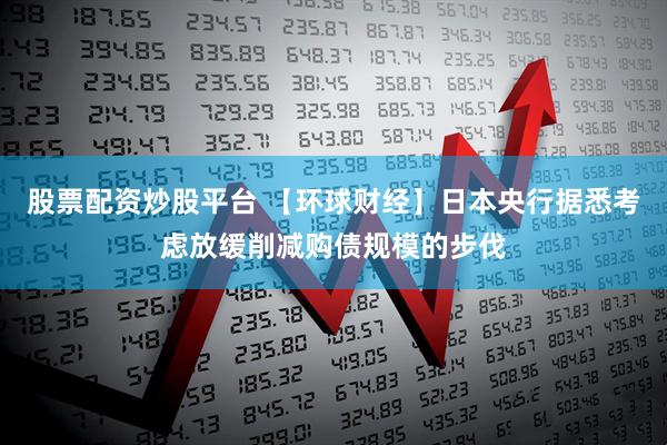 股票配资炒股平台 【环球财经】日本央行据悉考虑放缓削减购债规模的步伐