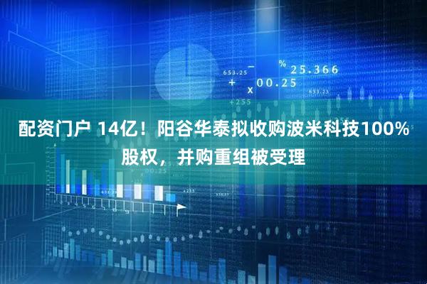 配资门户 14亿！阳谷华泰拟收购波米科技100%股权，并购重组被受理