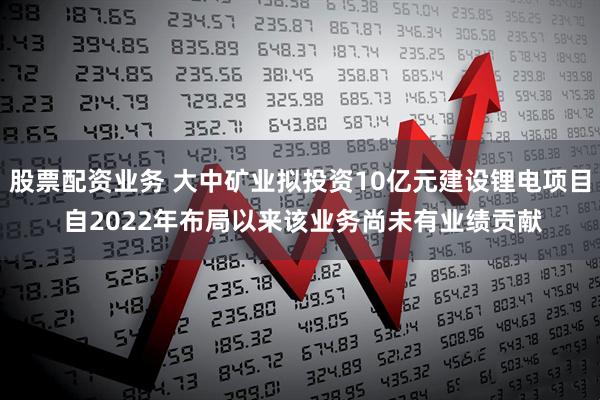 股票配资业务 大中矿业拟投资10亿元建设锂电项目 自2022年布局以来该业务尚未有业绩贡献