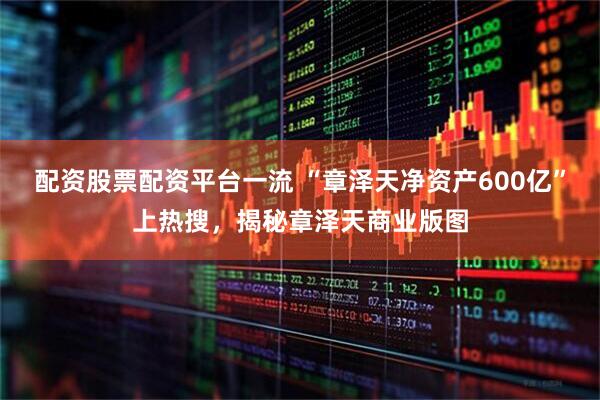 配资股票配资平台一流 “章泽天净资产600亿”上热搜，揭秘章泽天商业版图