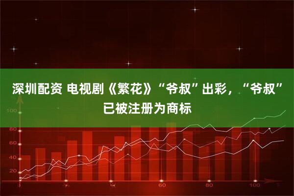 深圳配资 电视剧《繁花》“爷叔”出彩，“爷叔”已被注册为商标