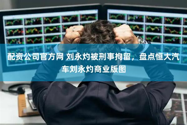 配资公司官方网 刘永灼被刑事拘留，盘点恒大汽车刘永灼商业版图