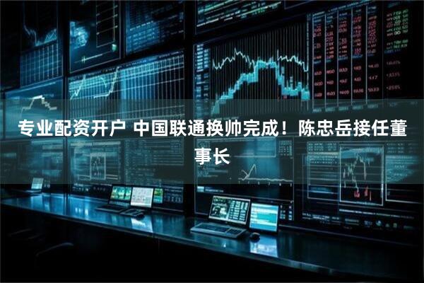 专业配资开户 中国联通换帅完成！陈忠岳接任董事长
