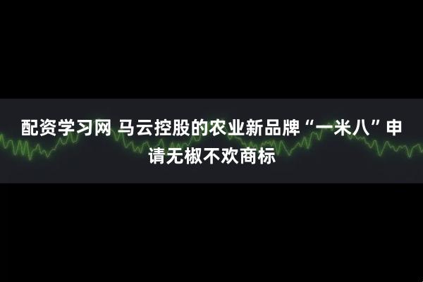 配资学习网 马云控股的农业新品牌“一米八”申请无椒不欢商标