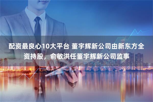 配资最良心10大平台 董宇辉新公司由新东方全资持股，俞敏洪任董宇辉新公司监事