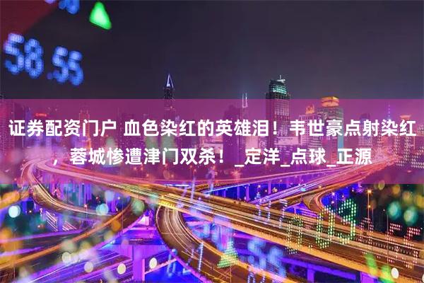 证券配资门户 血色染红的英雄泪！韦世豪点射染红，蓉城惨遭津门双杀！_定洋_点球_正源